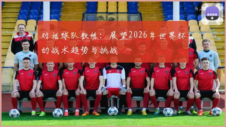 对话球队教练:展望2026年世界杯的战术趋势与挑战