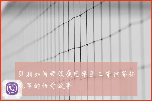 贝利如何带领桑巴军团三夺世界杯冠军的传奇故事