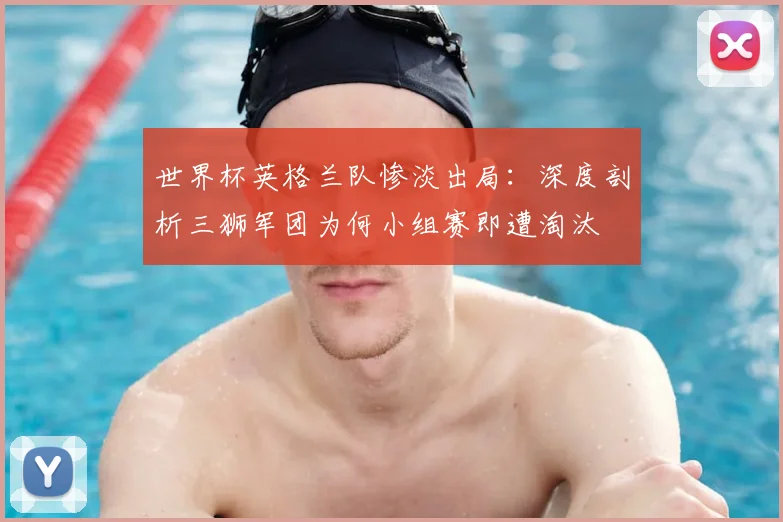 世界杯英格兰队惨淡出局:深度剖析三狮军团为何小组赛即遭淘汰