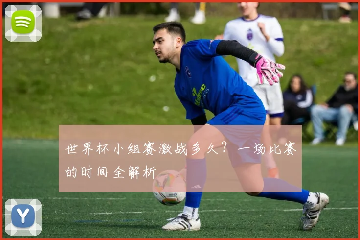 世界杯小组赛激战多久?一场比赛的时间全解析