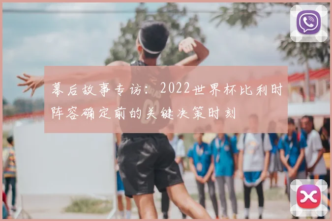 幕后故事专访:2022世界杯比利时阵容确定前的关键决策时刻
