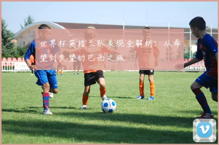 世界杯英格兰队表现全解析:从希望到失望的巴西之旅