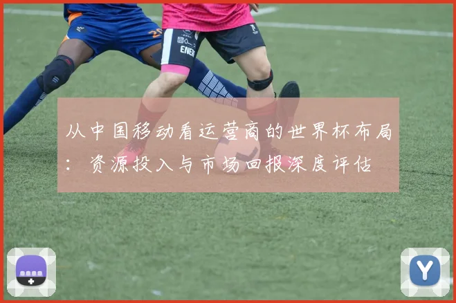 从中国移动看运营商的世界杯布局:资源投入与市场回报深度评估