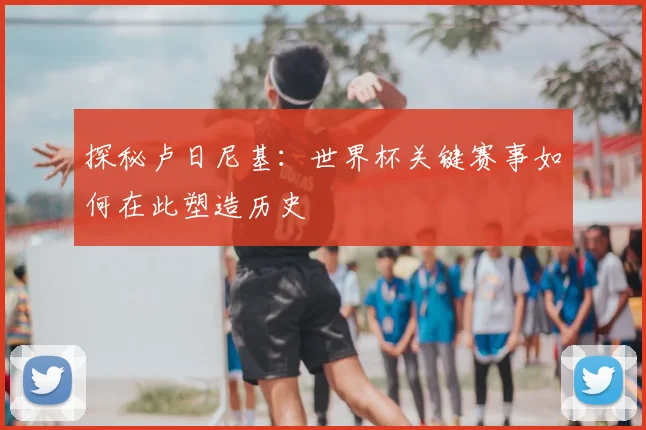 探秘卢日尼基:世界杯关键赛事如何在此塑造历史