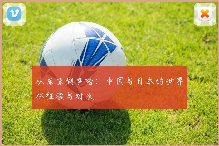 从东京到多哈:中国与日本的世界杯征程与对决