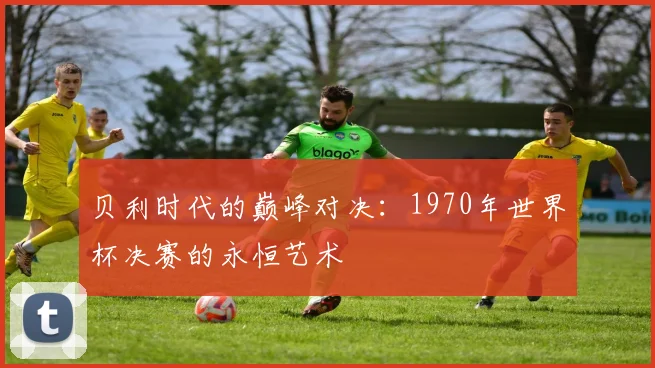 贝利时代的巅峰对决：1970年世界杯决赛的永恒艺术