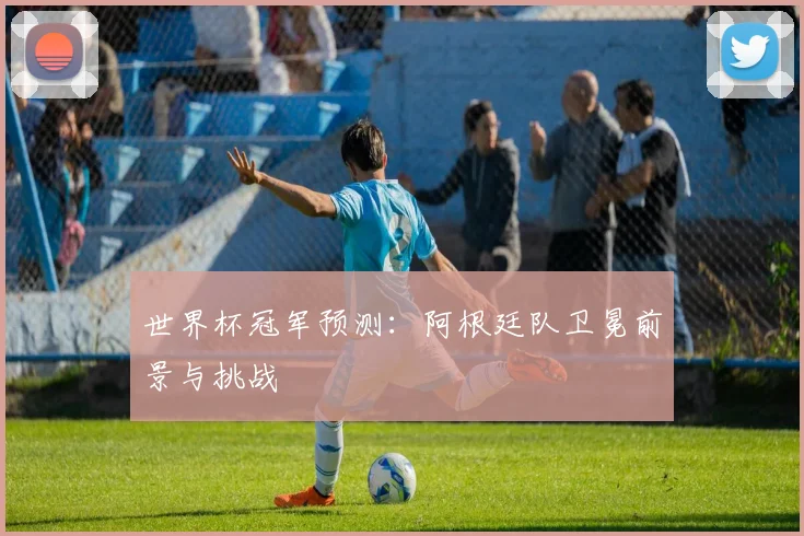 世界杯冠军预测:阿根廷队卫冕前景与挑战