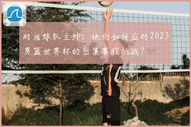 对话球队主帅:他们如何应对2023男篮世界杯的密集赛程挑战?