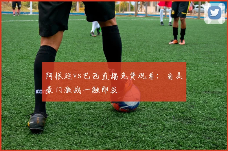 阿根廷vs巴西直播免费观看：南美豪门激战一触即发