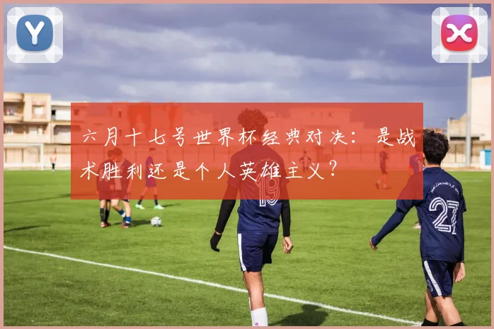 六月十七号世界杯经典对决:是战术胜利还是个人英雄主义?