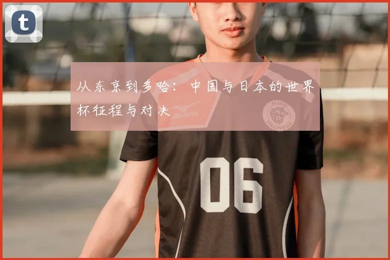 从东京到多哈:中国与日本的世界杯征程与对决