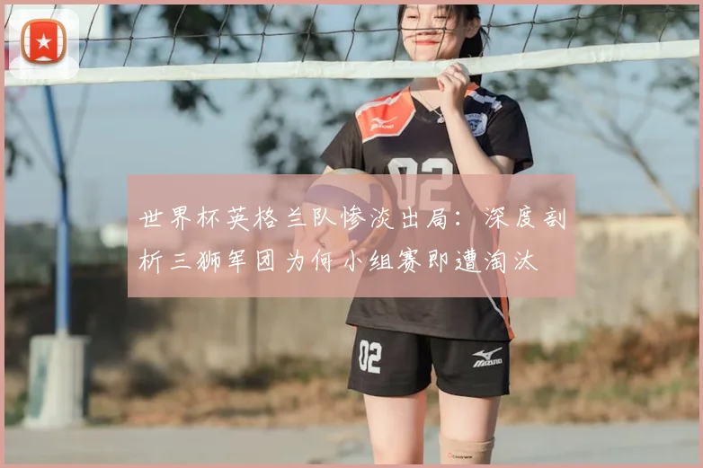 世界杯英格兰队惨淡出局:深度剖析三狮军团为何小组赛即遭淘汰