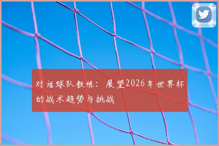对话球队教练:展望2026年世界杯的战术趋势与挑战