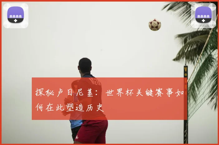 探秘卢日尼基:世界杯关键赛事如何在此塑造历史