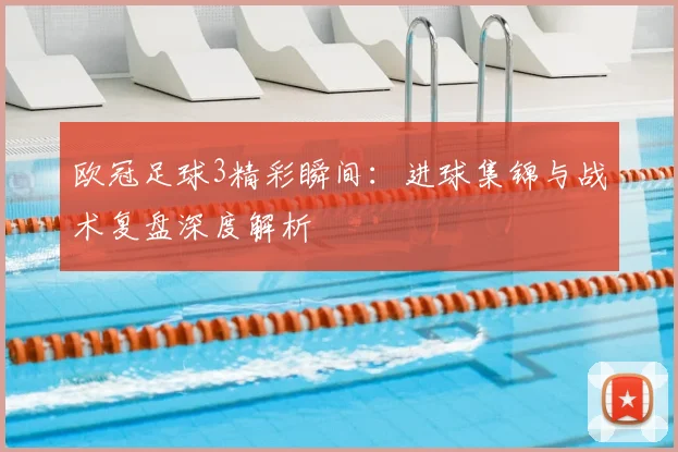 欧冠足球3精彩瞬间：进球集锦与战术复盘深度解析