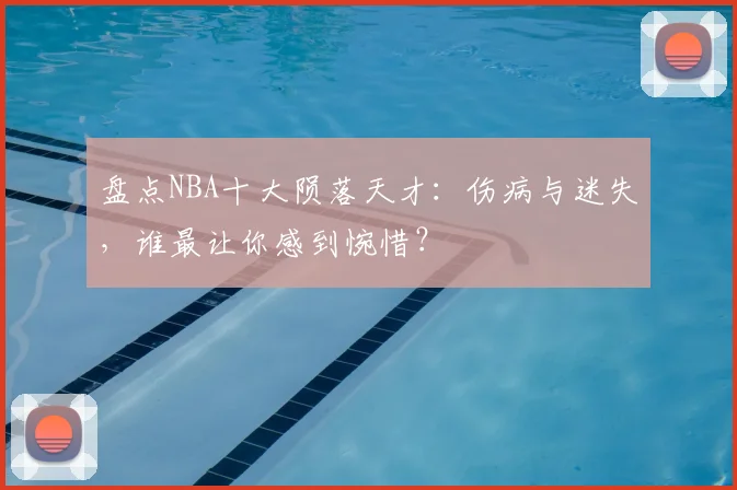 盘点NBA十大陨落天才：伤病与迷失，谁最让你感到惋惜？
