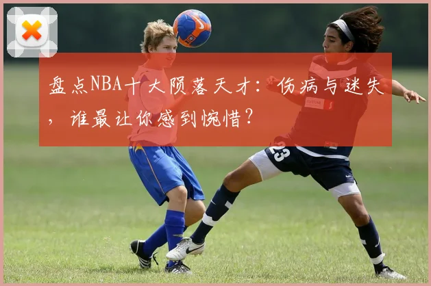 盘点NBA十大陨落天才：伤病与迷失，谁最让你感到惋惜？