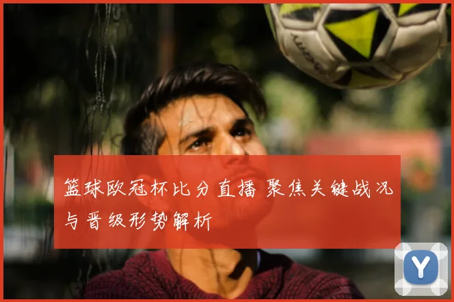 篮球欧冠杯比分直播 聚焦关键战况与晋级形势解析