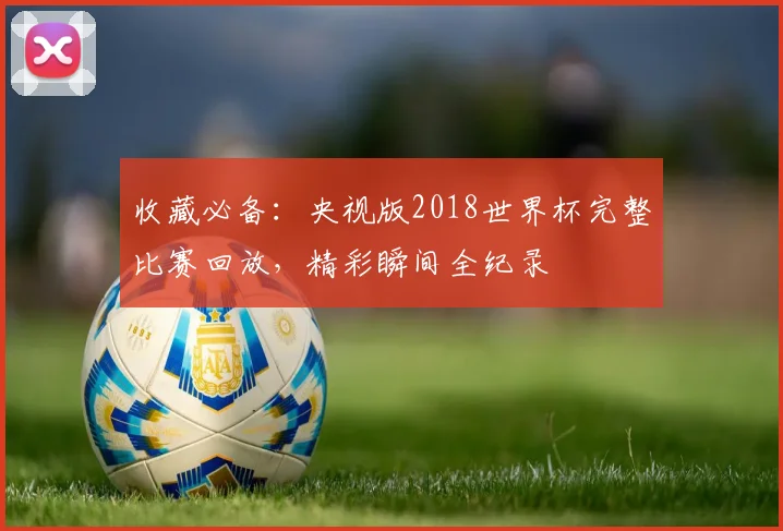 收藏必备:央视版2018世界杯完整比赛回放,精彩瞬间全纪录