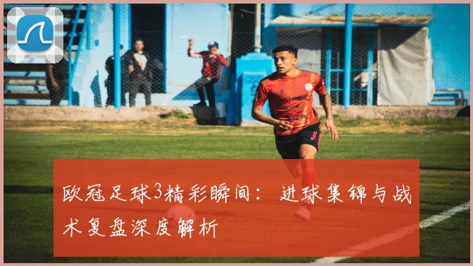 欧冠足球3精彩瞬间：进球集锦与战术复盘深度解析