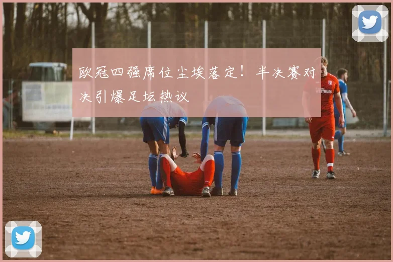 欧冠四强席位尘埃落定！半决赛对决引爆足坛热议