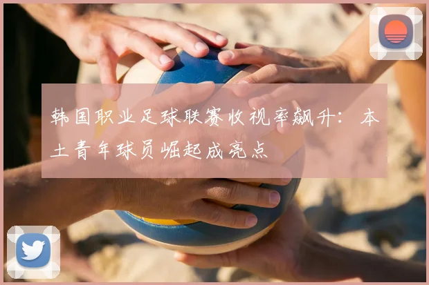 韩国职业足球联赛收视率飙升:本土青年球员崛起成亮点