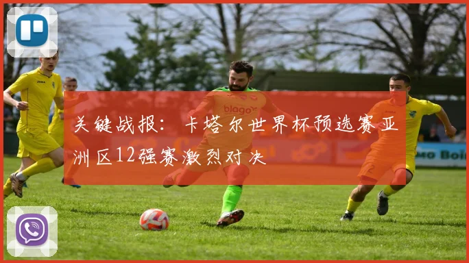 关键战报：卡塔尔世界杯预选赛亚洲区12强赛激烈对决