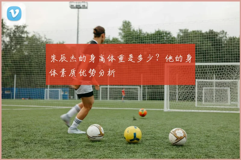 朱辰杰的身高体重是多少？他的身体素质优势分析