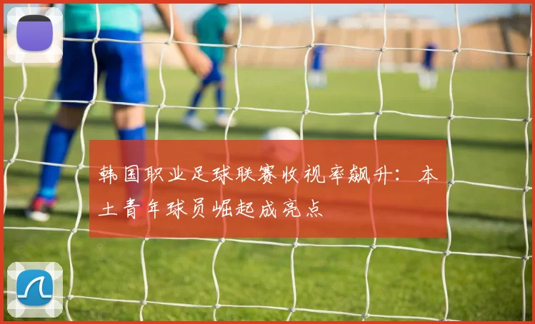 韩国职业足球联赛收视率飙升:本土青年球员崛起成亮点