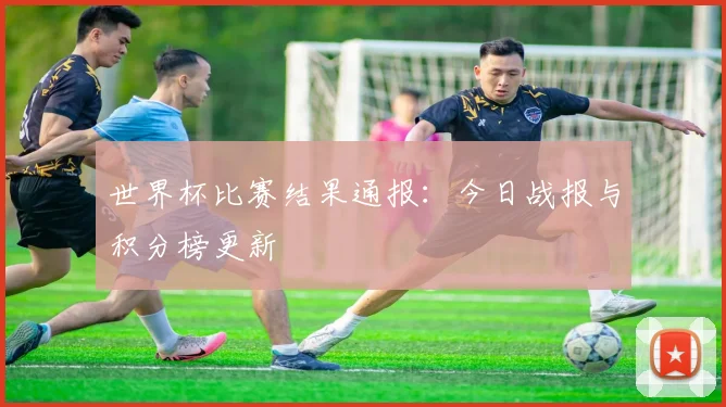 世界杯比赛结果通报：今日战报与积分榜更新