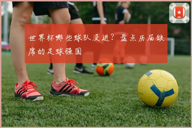 世界杯哪些球队没进？盘点历届缺席的足球强国