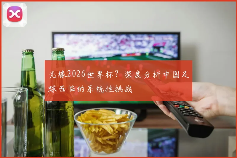 无缘2026世界杯？深度分析中国足球面临的系统性挑战