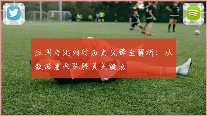 法国与比利时历史交锋全解析：从数据看两队胜负关键点